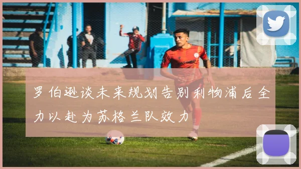 罗伯逊谈未来规划告别利物浦后全力以赴为苏格兰队效力