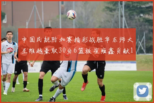 中国民航附加赛精彩战胜华东师大王维越豪取30分6篮板崔雍鑫贡献12分13篮板15助攻