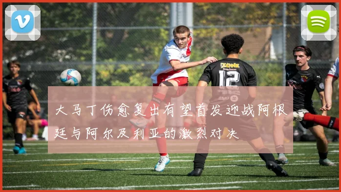 大马丁伤愈复出有望首发迎战阿根廷与阿尔及利亚的激烈对决