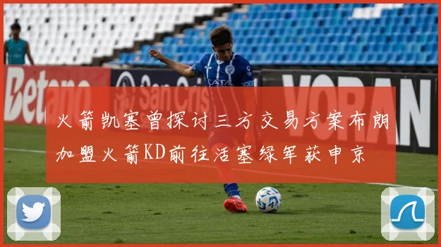 火箭凯塞曾探讨三方交易方案布朗加盟火箭KD前往活塞绿军获申京