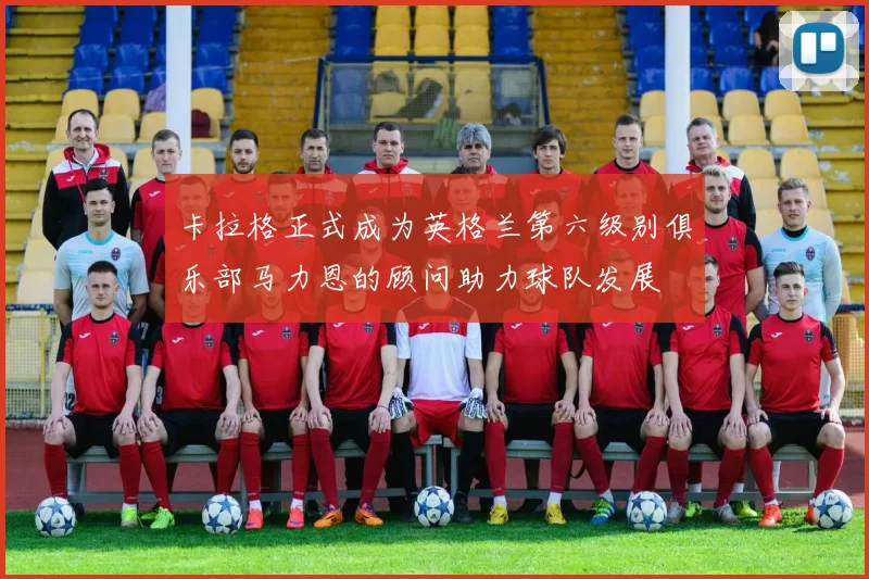 卡拉格正式成为英格兰第六级别俱乐部马力恩的顾问助力球队发展