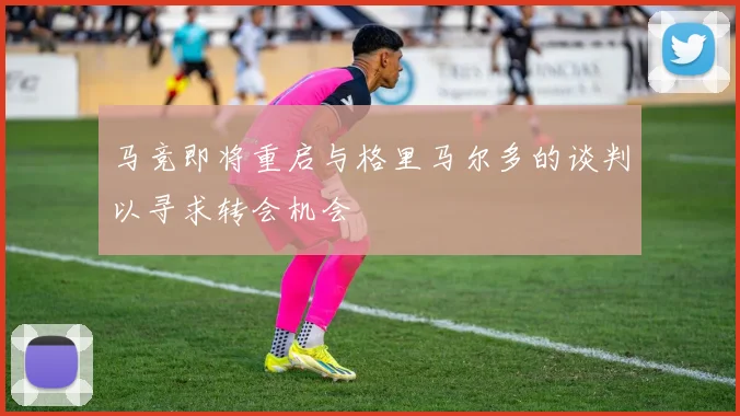 马竞即将重启与格里马尔多的谈判以寻求转会机会